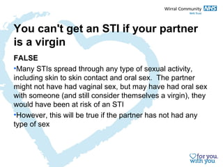 You can't get an STI if your partner 
is a virgin 
FALSE 
•Many STIs spread through any type of sexual activity, 
including skin to skin contact and oral sex. The partner 
might not have had vaginal sex, but may have had oral sex 
with someone (and still consider themselves a virgin), they 
would have been at risk of an STI 
•However, this will be true if the partner has not had any 
type of sex 
 