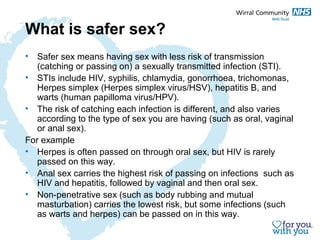 What is safer sex? 
• Safer sex means having sex with less risk of transmission 
(catching or passing on) a sexually transmitted infection (STI). 
• STIs include HIV, syphilis, chlamydia, gonorrhoea, trichomonas, 
Herpes simplex (Herpes simplex virus/HSV), hepatitis B, and 
warts (human papilloma virus/HPV). 
• The risk of catching each infection is different, and also varies 
according to the type of sex you are having (such as oral, vaginal 
or anal sex). 
For example 
• Herpes is often passed on through oral sex, but HIV is rarely 
passed on this way. 
• Anal sex carries the highest risk of passing on infections such as 
HIV and hepatitis, followed by vaginal and then oral sex. 
• Non-penetrative sex (such as body rubbing and mutual 
masturbation) carries the lowest risk, but some infections (such 
as warts and herpes) can be passed on in this way. 
 