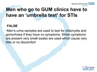 Men who go to GUM clinics have to 
have an ‘umbrella test’ for STIs 
FALSE 
•Men’s urine samples are used to test for chlamydia and 
gonorrhoea if they have no symptoms. When symptoms 
are present very small swabs are used which cause very 
little or no discomfort 
 