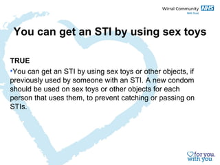 You can get an STI by using sex toys 
TRUE 
•You can get an STI by using sex toys or other objects, if 
previously used by someone with an STI. A new condom 
should be used on sex toys or other objects for each 
person that uses them, to prevent catching or passing on 
STIs. 
 