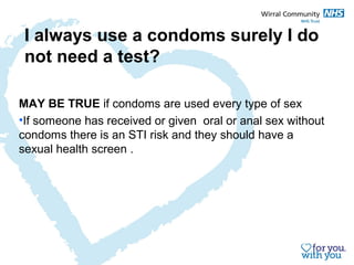 I always use a condoms surely I do 
not need a test? 
MAY BE TRUE if condoms are used every type of sex 
•If someone has received or given oral or anal sex without 
condoms there is an STI risk and they should have a 
sexual health screen . 
 