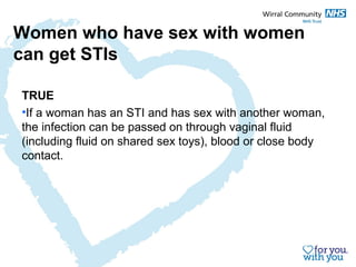 Women who have sex with women 
can get STIs 
TRUE 
•If a woman has an STI and has sex with another woman, 
the infection can be passed on through vaginal fluid 
(including fluid on shared sex toys), blood or close body 
contact. 
 