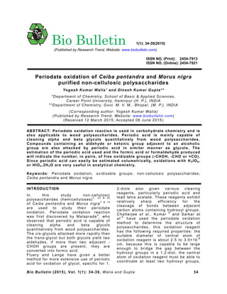 Bio Bulletin (2015), Vol. 1(1): 34-39, Walia and Gupta 34
ISSN NO. (Print): 2454-7913
ISSN NO. (Online): 2454-7921
Periodate oxidation of Ceiba pentandra and Morus nigra
purified non-cellulosic polysaccharides
Yogesh Kumar Walia* and Dinesh Kumar Gupta**
*Department of Chemistry, School of Basic & Applied Sciences,
Career Point University, Hamirpur (H. P.), INDIA
**Department of Chemistry, Govt. M. V. M., Bhopal, (M. P.), INDIA
(Corresponding author: Yogesh Kumar Walia)
(Published by Research Trend, Website: www.biobulletin.com)
(Received 12 March 2015; Accepted 08 June 2015)
ABSTRACT: Periodate oxidation reaction is used in carbohydrate chemistry and is
also applicable to wood polysaccharides. Periodic acid is mainly capable of
cleaning alpha and beta glycols quantitatively from wood polysaccharides.
Compounds containing an aldehyde or ketonic group adjacent to an alcoholic
group are also attacked by periodic acid in similar manner as glycols. The
estimation of the periodic acid used and the formic acid or formaldehyde produced
will indicate the number, in pairs, of free oxidizable groups (-CHOH, -CHO or =CO).
Since periodic acid can easily be estimated volumetrically, oxidations with H5IO6,
or HIO4.2H2O are very useful in analytical chemistry.
Keywords: Periodate oxidation; oxidizable groups; non-cellulosic polysaccharides;
Ceiba pentandra and Morus nigra.
INTRODUCTION
In this study non-cellulosic
polysaccharides (hemicelluloses)
7, 23 & 24
of Ceiba pentandra and Morus nigra
7 & 13
are used to study their periodate
oxidation. Periodate oxidation reaction
was first discovered by Malaprade
2
, who
observed that periodic acid is capable of
cleaning alpha and beta glycols
quantitatively from wood polysaccharides.
The cis-glycols attacked more rapidly than
the trans-glycol but both glycols yield two
aldehydes, if more than two adjacent -
CHOH groups are present, they are
converted into formic acid.
Fluery and Lange have given a better
method for more extensive use of periodic
acid for oxidation of glycol, specific for 1,
2-diols also given various clearing
reagents, particularly periodic acid and
lead tetra acetate. These reagents exhibit
relatively sharp efficiency for the
cleavage of bonds between adjacent
carbon atoms containing hydroxyl groups.
Chatterjee et al., Kumar
5
and Sarkar et
al.
6
have used the periodate oxidation
method to determine the structure of
polysaccharides, this oxidation reagent
has the following required properties: the
suitable diameter of central atom of
oxidation reagent is about 2.5 to 3.0×10
-8
cm, because this is capable to be large
enough to bridge the gap between the
hydroxyl groups in a 1,2-diol; the central
atom of oxidation reagent must be able to
coordinate at least two hydroxyl groups,
Bio Bulletin 1(1): 34-39(2015)
(Published by Research Trend, Website: www.biobulletin.com)
 