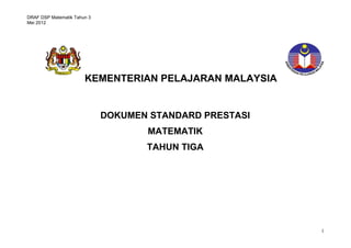 DRAF DSP Matematik Tahun 3 
Mei 2012 
1 
KEMENTERIAN PELAJARAN MALAYSIA 
DOKUMEN STANDARD PRESTASI 
MATEMATIK 
TAHUN TIGA 
STANDARD PRESTASI 
MATEMATIK TAHUN 1 
 