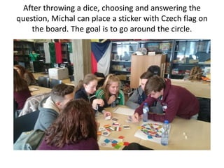 After throwing a dice, choosing and answering the
question, Michal can place a sticker with Czech flag on
the board. The goal is to go around the circle.
 