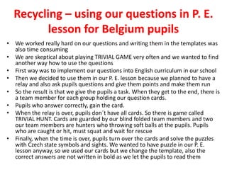 Recycling – using our questions in P. E.
lesson for Belgium pupils
• We worked really hard on our questions and writing them in the templates was
also time consuming
• We are skeptical about playing TRIVIAL GAME very often and we wanted to find
another way how to use the questions
• First way was to implement our questions into English curriculum in our school
• Then we decided to use them in our P. E. lesson because we planned to have a
relay and also ask pupils questions and give them points and make them run
• So the result is that we give the pupils a task. When they get to the end, there is
a team member for each group holding our question cards.
• Pupils who answer correctly, gain the card.
• When the relay is over, pupils don´t have all cards. So there is game called
TRIVIAL HUNT. Cards are guarded by our blind folded team members and two
our team members are hunters who throwing soft balls at the pupils. Pupils
who are caught or hit, must squat and wait for rescue
• Finally, when the time is over, pupils turn over the cards and solve the puzzles
with Czech state symbols and sights. We wanted to have puzzle in our P. E.
lesson anyway, so we used our cards but we change the template, also the
correct answers are not written in bold as we let the pupils to read them
 