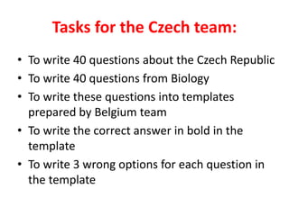 Tasks for the Czech team:
• To write 40 questions about the Czech Republic
• To write 40 questions from Biology
• To write these questions into templates
prepared by Belgium team
• To write the correct answer in bold in the
template
• To write 3 wrong options for each question in
the template
 