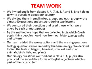 TEAM WORK
• We invited pupils from classes 7. A, 7. B, 8. A and 8. B to help us
to write questions about our country
• We divided them in small mixed groups and each group wrote
almost 40 questions and answers during two lessons
• We compared their questions and used those which were
asked by each or most groups
• By this method we hope that we collected facts which Czech
pupils think people should now from our history, geography
and culture
• Our team added the wrong options and the missing questions
• Biology questions were limited by the terminology. We decided
to find the fastest, biggest, heaviest, smallest and so on
animals, birds, fish, and plants
• Our biology questions we tried out in class 6. A, pupils also
practiced the superlative forms of English adjectives which is
part of their curriculum
 