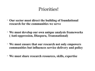 Priorities! 
• Our sector must direct the building of foundational 
research for the communities we serve 
• We must develop our own unique analysis frameworks 
( Anti-oppression, Diaspora, Transnational) 
• We must ensure that our research not only empowers 
communities but influences service delivery and policy 
• We must share research resources, skills, expertise 
 