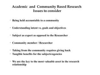 Academic and Community Based Research 
Issues to consider 
• Being held accountable to a community 
• Understanding intent vs. goals and objectives 
• Subject as expert as opposed to the Researcher 
• Community member / Researcher 
• Taking from the community requires giving back 
• Tangible benefits for the subjects/agencies 
• We are the key to the most valuable asset in the research 
relationship 
 