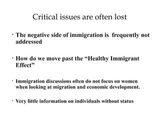 Critical issues are often lost 
• The negative side of immigration is frequently not 
addressed 
• How do we move past the “Healthy Immigrant 
Effect” 
• Immigration discussions often do not focus on women 
when looking at migration and economic development. 
• Very little information on individuals without status 
 