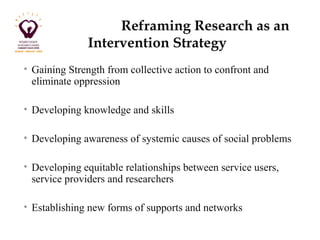 Reframing Research as an 
Intervention Strategy 
• Gaining Strength from collective action to confront and 
eliminate oppression 
• Developing knowledge and skills 
• Developing awareness of systemic causes of social problems 
• Developing equitable relationships between service users, 
service providers and researchers 
• Establishing new forms of supports and networks 
 