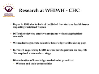 Research at WHIWH - CHC 
• Began in 1999 due to lack of published literature on health issues 
impacting racialized women 
• Difficult to develop effective programs without appropriate 
research 
• We needed to generate scientific knowledge to fill existing gaps 
• Increased requests by health researchers to partner on projects 
We required a research strategy 
• Dissemination of knowledge needed to be prioritized 
• Women and their communities 
 