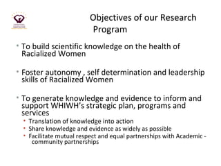 Objectives of our Research 
Program 
• To build scientific knowledge on the health of 
Racialized Women 
• Foster autonomy , self determination and leadership 
skills of Racialized Women 
• To generate knowledge and evidence to inform and 
support WHIWH’s strategic plan, programs and 
services 
• Translation of knowledge into action 
• Share knowledge and evidence as widely as possible 
• Facilitate mutual respect and equal partnerships with Academic - 
community partnerships 
 