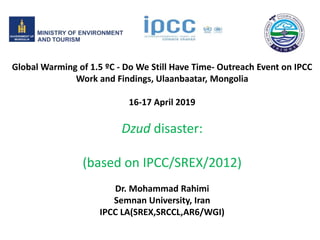 Global Warming of 1.5 ºC - Do We Still Have Time- Outreach Event on IPCC
Work and Findings, Ulaanbaatar, Mongolia
16-17 April 2019
Dzud disaster:
(based on IPCC/SREX/2012)
Dr. Mohammad Rahimi
Semnan University, Iran
IPCC LA(SREX,SRCCL,AR6/WGI)
 