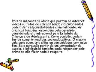 Pais de menores de idade que postam na internet vídeos ou fotos de colegas sendo ridicularizados podem ser responsabilizados criminalmente. As crianças também respondem pela agressão, considerada ato infracional pelo Estatuto da Criança e do Adolescente. Como punição, podem ter de cumprir medidas socioeducativas. O mesmo vale para quem cria sites ou comunidades com esse fim. Se a agressão partir de um computador da escola, a instituição também pode responder pelo crime se não fizer nada a respeito.   