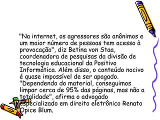 "Na internet, os agressores são anônimos e um maior número de pessoas tem acesso à provocação", diz Betina von Staa, coordenadora de pesquisas da divisão de tecnologia educacional da Positivo Informática. Além disso, o conteúdo nocivo é quase impossível de ser apagado. "Dependendo do material, conseguimos limpar cerca de 95% das páginas, mas não a totalidade", afirma o advogado especializado em direito eletrônico Renato Opice Blum.  