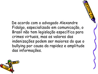 De acordo com o advogado Alexandre Fidalgo, especializado em comunicação, o Brasil não tem legislação específica para crimes virtuais, mas os valores das indenizações podem ser maiores do que o bullying por causa da rapidez e amplitude das informações. 