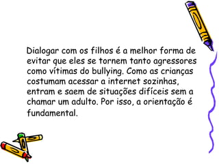Dialogar com os filhos é a melhor forma de evitar que eles se tornem tanto agressores como vítimas do bullying. Como as crianças costumam acessar a internet sozinhas, entram e saem de situações difíceis sem a chamar um adulto. Por isso, a orientação é fundamental.   