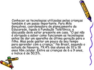 Conhecer as tecnologias utilizadas pelas crianças também é um passo importante. Para Mila Gonçalves, coordenadora de planejamento da Educarede, ligada à Fundação Telefônica, a discussão deve estar presente em casa. "O pai não é obrigado a saber como funcionam as tecnologias antes de dar um aparelho de última geração para o filho. Mas pode gastar um pouco do seu tempo para aprender com a criança." No Brasil, segundo o estudo de Navarra, 79,4% dos alunos de 10 a 18 anos têm celular. Entre as crianças de 6 a 9 anos, o índice é de 50,5%. 