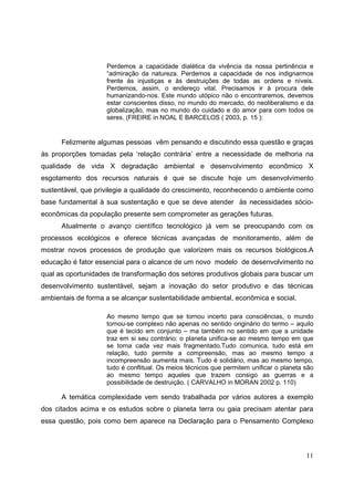 Perdemos a capacidade dialética da vivência da nossa pertinência e
                    “admiração da natureza. Perdemos a capacidade de nos indignarmos
                    frente às injustiças e às destruições de todas as ordens e níveis.
                    Perdemos, assim, o endereço vital. Precisamos ir à procura dele
                    humanizando-nos. Este mundo utópico não o encontraremos, devemos
                    estar conscientes disso, no mundo do mercado, do neoliberalismo e da
                    globalização, mas no mundo do cuidado e do amor para com todos os
                    seres. (FREIRE in NOAL E BARCELOS ( 2003, p. 15 ):


      Felizmente algumas pessoas vêm pensando e discutindo essa questão e graças
às proporções tomadas pela ‘relação contrária’ entre a necessidade de melhoria na
qualidade de vida X degradação ambiental e desenvolvimento econômico X
esgotamento dos recursos naturais é que se discute hoje um desenvolvimento
sustentável, que privilegie a qualidade do crescimento, reconhecendo o ambiente como
base fundamental à sua sustentação e que se deve atender às necessidades sócio-
econômicas da população presente sem comprometer as gerações futuras.
      Atualmente o avanço científico tecnológico já vem se preocupando com os
processos ecológicos e oferece técnicas avançadas de monitoramento, além de
mostrar novos processos de produção que valorizem mais os recursos biológicos.A
educação é fator essencial para o alcance de um novo modelo de desenvolvimento no
qual as oportunidades de transformação dos setores produtivos globais para buscar um
desenvolvimento sustentável, sejam a inovação do setor produtivo e das técnicas
ambientais de forma a se alcançar sustentabilidade ambiental, econômica e social.

                    Ao mesmo tempo que se tornou incerto para consciências, o mundo
                    tornou-se complexo não apenas no sentido originário do termo – aquilo
                    que é tecido em conjunto – ma também no sentido em que a unidade
                    traz em si seu contrário: o planeta unifica-se ao mesmo tempo em que
                    se torna cada vez mais fragmentado.Tudo comunica, tudo está em
                    relação, tudo permite a compreensão, mas ao mesmo tempo a
                    incompreensão aumenta mais. Tudo é solidário, mas ao mesmo tempo,
                    tudo é conflitual. Os meios técnicos que permitem unificar o planeta são
                    ao mesmo tempo aqueles que trazem consigo as guerras e a
                    possibilidade de destruição. ( CARVALHO in MORAN 2002 p. 110)

      A temática complexidade vem sendo trabalhada por vários autores a exemplo
dos citados acima e os estudos sobre o planeta terra ou gaia precisam atentar para
essa questão, pois como bem aparece na Declaração para o Pensamento Complexo



                                                                                         11
 