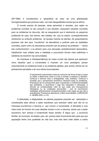 (SP.1998),   é   considerando    a   “geopolítica   do    caos’   de    uma    globalização
homogeneizadora que promove cada vez mais desigualdades sociais que se afirma:
      O mundo precisa de pessoas, seres pensantes e atuantes, que vejam os
problemas mundiais no seu conjunto e que estudem, pesquisem soluções concretas
para os problemas do dia-a-dia, não se esquecendo que é resolvendo os pequenos
problemas de casa, dos bairros, das cidades, etc. que se estará, conseqüentemente
resolvendo ou evitando problemas de escalas maiores do planeta. Os pesquisadores
precisam sair dos seus “mundinhos” de laboratórios e partirem para as realidades
concretas, assim como os educadores precisam sair da postura de professor – “ donos
dos conhecimentos”- e se abrirem para uma educação verdadeiramente democrática,
trabalhando mais voltado para a realidade e procurando formas mais autênticas e
solidárias de inserirem nas comunidades.
      As incertezas e interdependências do nosso mundo são fatores que aparecem
como desafios para a humanidade e mostram um novo paradigma: pensar
conjuntamente os problemas locais e os problemas globais, pois somos vítimas de um
pensamento parcelado e de uma ciência burocratizada.

                     O pensamento reducionista continua a procurar de forma míope a causa
                     e o efeito, a determinar o bem e o mal, a nomear o culpado e o salvador.
                     Continua a eliminar toda a ambigüidade, toda incerteza. Continua a
                     acreditar que o pensamento econômico resolverá todos os problemas.
                     Precisamos de um pensamento apto a apreender a multimensionalidade
                     das realidades, a reconhecer o jogo das interações e retroações, a
                     afrontar as complexidades mais do que ceder aos maniqueísmos
                     ideológicos ou às mutilações tecnocratas – que só reconhecem
                     realidades arbitrariamente compartimentadas e são cegas ao que não é
                     quantificável. Precisamos abandonar a falsa racionalidade. (CARVALHO
                     in MORIN 2002 p.112)

      A afetividade, a religiosidade, os saberes populares precisam ser valorizados e
considerados pela ciência e pelos estudiosos que precisam saber que não só os
interesses econômicos e técnicos é que movem a humanidade. A felicidade é uma
meta maior do homem em suas relações sociais e com a natureza, sendo que o poder
econômico nem sempre é fundamental nesse sentido. É lógico que                 a economia
familiar, do município, do estado, país, etc. precisa estar funcionando bem para que sua
população tenha uma qualidade de vida boa, mas isso deve estar aliado a outros



                                                                                          12
 