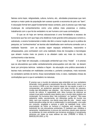 fatores como lazer, religiosidade, cultura, turismo, etc., atividades prazerosas que nem
sempre a maior parte da população tem acesso quando a economia do país vai “bem”.
A educação formal tem papel fundamental nesse contexto, pois é preciso que nela haja
mudanças de comportamentos como uma prática mais prazerosa e criativa,
trabalhando com o que há de verdadeiro no ser humano com suas contradições.
      O que se vê hoje em termos educacionais é uma formalidade e excesso de
burocracia que faz com que haja uma distância muito grande entre pesquisa e ensino e,
sobretudo, o ensino fundamental e médio não têm a menor noção do que é a prática de
pesquisa, os “conhecimentos” as teorias são trabalhadas sem nenhuma conexão com a
realidade fazendo     com as escolas sejam espaços enfadonhos, reacionário e
ultrapassados, pois contrastam com uma realidade cheia de inovações e tecnologias
que atraem muitos mais os jovens e os afastam cada vez mais do mundo do
conhecimento e das teorias.
      E por falar em educação, a educação ambiental que virou “moda”           e é preciso
que os educadores que estão verdadeiramente preocupados com ela não se deixem
levar por princípios teóricos isolados e façam da educação uma prática associada à
teorias mais centradas em realidades concretas e, portanto complexas, mais racionais
no verdadeiro sentido do termo. Essa racionalidade inclui, é claro, realidades cheias de
contradições que é o que é verdadeiro na natureza.

                     È preciso que o mundo da natureza seja entendido em sua verdadeira
                     dimensão: como gerador e perpetuador da vida. Mais ainda: como o que
                     nos ensina a VIDA e por isso mesmo capaz de nos ajudar a sentir e a
                     compreender, se quisermos aprender com esse mundo da natureza,
                     muitas das dificuldades nas relações dos homens e das mulheres no
                     mundo da cultura. A capacidade anti- ética humana de distorcer as
                     coisas é que está mudando esse destino que o mundo dado poderia nos
                     contemplar. Os humanos ditos “não civilizados”, os “gentios”, Têm essa
                     sabedoria: estão, secularmente, em diferentes partes do mundo nos
                     dado, sem que ouçamos, nos dando essa lição de vida. Assim, essa
                     tarefa educativa exige de nós a colaboração e a participação, uma ação
                     em conjunto, engajada e sempre a partir da realidade local, como
                     preocupação de todos os homens e mulheres sem exceção, mas
                     sobretudo de nós educadores ambientais. É inadiável que, solidária e
                     seriamente, trabalharemos à procura de caminhos viáveis para resolver
                     os problemas do meio ambiente que tornamos ecológica e socialmente
                     adversos em todas as suas esferas da vida. (FREIRE in NOAL E
                     BARCELOS 2003, p.16)



                                                                                        13
 