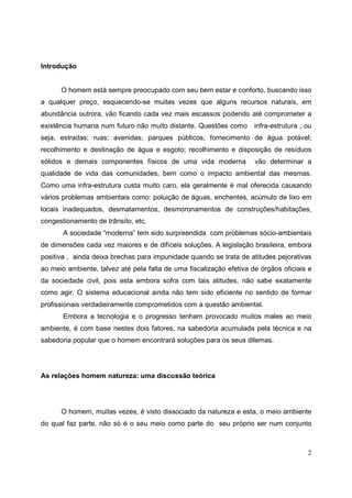 Introdução


      O homem está sempre preocupado com seu bem estar e conforto, buscando isso
a qualquer preço, esquecendo-se muitas vezes que alguns recursos naturais, em
abundância outrora, vão ficando cada vez mais escassos podendo até comprometer a
existência humana num futuro não muito distante. Questões como       infra-estrutura , ou
seja, estradas; ruas; avenidas; parques públicos; fornecimento de água potável;
recolhimento e destinação de água e esgoto; recolhimento e disposição de resíduos
sólidos e demais componentes físicos de uma vida moderna             vão determinar a
qualidade de vida das comunidades, bem como o impacto ambiental das mesmas.
Como uma infra-estrutura custa muito caro, ela geralmente é mal oferecida causando
vários problemas ambientais como: poluição de águas, enchentes, acúmulo de lixo em
locais inadequados, desmatamentos, desmoronamentos de construções/habitações,
congestionamento de trânsito, etc.
       A sociedade “moderna” tem sido surpreendida com problemas sócio-ambientais
de dimensões cada vez maiores e de difíceis soluções. A legislação brasileira, embora
positiva , ainda deixa brechas para impunidade quando se trata de atitudes pejorativas
ao meio ambiente, talvez até pela falta de uma fiscalização efetiva de órgãos oficiais e
da sociedade civil, pois esta embora sofra com tais atitudes, não sabe exatamente
como agir. O sistema educacional ainda não tem sido eficiente no sentido de formar
profissionais verdadeiramente comprometidos com a questão ambiental.
       Embora a tecnologia e o progresso tenham provocado muitos males ao meio
ambiente, é com base nestes dois fatores, na sabedoria acumulada pela técnica e na
sabedoria popular que o homem encontrará soluções para os seus dilemas.




As relações homem natureza: uma discussão teórica




      O homem, muitas vezes, é visto dissociado da natureza e esta, o meio ambiente
do qual faz parte, não só é o seu meio como parte do seu próprio ser num conjunto



                                                                                       2
 
