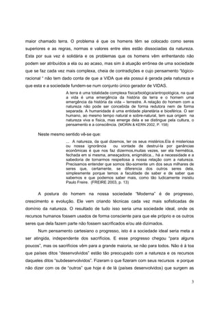 maior chamado terra. O problema é que os homens têm se colocado como seres
superiores e as regras, normas e valores entre eles estão dissociadas da natureza.
Esta por sua vez é solidária e os problemas que os homens vêm enfrentando não
podem ser atribuídos a ela ou ao acaso, mas sim à atuação errônea de uma sociedade
que se faz cada vez mais complexa, cheia de contradições e cujo pensamento “lógico-
racional “ não tem dado conta de que a VIDA que ela possui é gerada pela natureza e
que esta e a sociedade fundem-se num conjunto único gerador de VIDAS.
                    A terra é uma totalidade complexa física/biológica/antropológica, na qual
                    a vida é uma emergência da história da terra e o homem uma
                    emergência da história da vida – terrestre. A relação do homem com a
                    natureza não pode ser concebida de forma redutora nem de forma
                    separada. A humanidade é uma entidade planetária e biosférica. O ser
                    humano, ao mesmo tempo natural e sobre-natural, tem sua origem na
                    natureza viva e física, mas emerge dela e se distingue pela cultura, o
                    pensamento e a consciência. (MORIN & KERN 2002, P. 158)

      Neste mesmo sentido vê-se que:
                    ... A natureza, da qual dizemos, ter os seus mistérios.Ela é misteriosa
                    ou nossa ignorância       ou vontade de destruí-la por ganâncias
                    econômicas é que nos faz dizermos,muitas vezes, ser ela hermética,
                    fechada em si mesma, ameaçadora, enigmática... há a necessidade e a
                    sabedoria de tornarmos respeitosa a nossa relação com a natureza.
                    Precisamos entender que somos tão-somente um dos seus milhares de
                    seres que, certamente, se diferencia dos outros seres dela,
                    simplesmente porque temos a faculdade de saber e de saber que
                    sabemos e que podemos saber mais, como tão ludicamente insistiu
                    Paulo Freire. (FREIRE 2003, p. 13)

      A postura do homem na nossa sociedade “Moderna” é de progresso,
crescimento e evolução. Ele vem criando técnicas cada vez mais sofisticadas de
domínio da natureza. O resultado de tudo isso seria uma sociedade ideal, onde os
recursos humanos fossem usados de forma consciente para que ele próprio e os outros
seres que dela fazem parte não fossem sacrificados e/ou até dizimados.
      Num pensamento cartesiano o progresso, isto é a sociedade ideal seria meta a
ser atingida, independente dos sacrifícios. E esse progresso chegou “para alguns
poucos”, mas os sacrifícios vêm para a grande maioria, se não para todos. Não é à toa
que países ditos “desenvolvidos” estão tão preocupado com a natureza e os recursos
daqueles ditos “subdesenvolvidos”. Fizeram o que fizeram com seus recursos e porque
não dizer com os de “outros” que hoje é de lá (países desenvolvidos) que surgem as


                                                                                           3
 