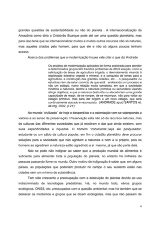 grandes questões de sustentabilidade ou não do planeta . A internacionalização da
Amazônia como diria o Cristóvão Buarque pode até ser uma questão planetária, mas
para isso teria que se internacionalizar muitos e muitos outros recursos não só naturais,
mas aqueles criados pelo homem, para que ele e não só alguns poucos tenham
acesso.
      Acerca dos problemas que a modernização trouxe vale citar o que diz Andrade

                     Os projetos de modernização aplicados de forma acelerada para atender
                     a determinados grupos têm trazidos problemas de difícil solução, como a
                     salinização de áreas de agricultura irrigada, o desmatamento visando à
                     exploração extrativa vegetal e mineral, e a conquista de terras para a
                     agricultura, a construção das grandes cidades, etc.... o pesquisador ou
                     estudioso tem de estar convicto de que está analisando um processo e
                     não um estágio, numa relação muito complexa, em que a sociedade
                     modifica a natureza, destrói a natureza primitiva ou secundária visando
                     atingir objetivos, e que a natureza destruída ou atacada tem uma grande
                     capacidade de reagir, de se romper, de se recompor, não para voltar ao
                     estágio primitivo, mas para dar origem a um novo estágio, que será
                     continuamente atacado e recomposto. (ANDRADE apud SANTOS et.
                     all org. 2002, p.21):

      No mundo “civilizado” de hoje o desperdício e a ostentação vem se sobrepondo a
valores e ao senso de preservação. Preservação esta não só de recursos naturais, mas
de culturas das diferentes sociedades que já existiram e das que ainda existem, com
suas especificidades e riquezas. O homem “consciente”,seja ele pesquisador,
estudante ou um sábio da cultura popular, em fim o cidadão planetário deve procurar
soluções para a sociedade que não agridam a natureza e nem a si próprio, pois os
homens ao agredirem a natureza estão agredindo a si mesmo, já que são parte dela.
      Não se pode não indignar ao saber que a produção mundial de alimentos é
suficiente para alimentar toda a população do planeta, no entanto há milhares de
pessoas passando fome no mundo. Outro motivo de indignação é saber que, em alguns
países, as populações que poderiam produzir no campo o seu sustento estão nas
cidades sem um mínimo de subsistência.
      Tem sido crescente a preocupação com a destruição do planeta devido ao uso
indiscriminado de tecnologias predatórias. Há, no mundo todo, vários grupos
ecológicos, ONGS, etc. preocupados com a questão ambiental; mas há também que se
destacar os modismos e grupos que se dizem ecologistas, mas que não passam de


                                                                                          4
 