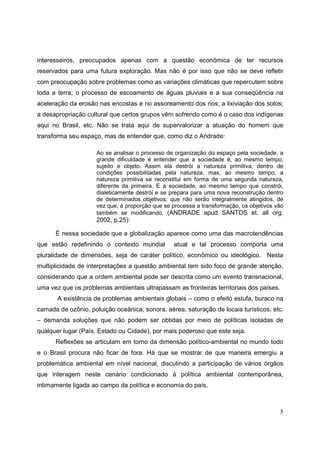 interesseiros, preocupados apenas com a questão econômica de ter recursos
reservados para uma futura exploração. Mas não é por isso que não se deve refletir
com preocupação sobre problemas como as variações climáticas que repercutem sobre
toda a terra; o processo de escoamento de águas pluviais e a sua conseqüência na
aceleração da erosão nas encostas e no assoreamento dos rios; a lixiviação dos solos;
a desapropriação cultural que certos grupos vêm sofrendo como é o caso dos indígenas
aqui no Brasil, etc. Não se trata aqui de supervalorizar a atuação do homem que
transforma seu espaço, mas de entender que, como diz o Andrade:

                     Ao se analisar o processo de organização do espaço pela sociedade, a
                     grande dificuldade é entender que a sociedade é, ao mesmo tempo,
                     sujeito e objeto. Assim ela destrói a natureza primitiva, dentro de
                     condições possibilitadas pela natureza, mas, ao mesmo tempo, a
                     natureza primitiva se reconstitui em forma de uma segunda natureza,
                     diferente da primeira. E a sociedade, ao mesmo tempo que constrói,
                     dialeticamente destrói e se prepara para uma nova reconstrução dentro
                     de determinados objetivos, que não serão integralmente atingidos, de
                     vez que, à proporção que se processa a transformação, os objetivos vão
                     também se modificando. (ANDRADE apud SANTOS et. all org.
                     2002, p.25):

      É nessa sociedade que a globalização aparece como uma das macrotendências
que estão redefinindo o contexto mundial         atual e tal processo comporta uma
pluralidade de dimensões, seja de caráter político, econômico ou ideológico. Nesta
multiplicidade de interpretações a questão ambiental tem sido foco de grande atenção,
considerando que a ordem ambiental pode ser descrita como um evento transnacional,
uma vez que os problemas ambientais ultrapassam as fronteiras territoriais dos países.
       A existência de problemas ambientais globais – como o efeito estufa, buraco na
camada de ozônio, poluição oceânica, sonora, aérea, saturação de locais turísticos, etc.
– demanda soluções que não podem ser obtidas por meio de políticas isoladas de
qualquer lugar (País, Estado ou Cidade), por mais poderoso que este seja.
      Reflexões se articulam em torno da dimensão político-ambiental no mundo todo
e o Brasil procura não ficar de fora. Há que se mostrar de que maneira emergiu a
problemática ambiental em nível nacional, discutindo a participação de vários órgãos
que interagem neste cenário condicionado à política ambiental contemporânea,
intimamente ligada ao campo da política e economia do país.



                                                                                         5
 
