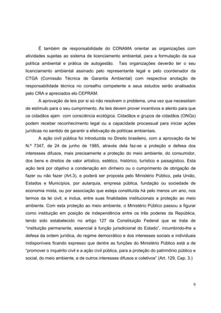 É também de responsabilidade do CONAMA orientar as organizações com
atividades sujeitas ao sistema de licenciamento ambiental, para a formulação da sua
política ambiental e prática de autogestão.      Tais organizações deverão ter o seu
licenciamento ambiental assinado pelo representante legal e pelo coordenador da
CTGA (Comissão Técnica de Garantia Ambiental) com respectiva anotação de
responsabilidade técnica no conselho competente e seus estudos serão analisados
pelo CRA e apreciados elo CEPRAM.
      A aprovação de leis por si só não resolvem o problema, uma vez que necessitam
de estímulo para o seu cumprimento. As leis devem prover incentivos e alento para que
os cidadãos ajam com consciência ecológica. Cidadãos e grupos de cidadãos (ONGs)
podem receber reconhecimento legal ou a capacidade processual para iniciar ações
jurídicas no sentido de garantir a efetivação de políticas ambientais.
      A ação civil pública foi introduzida no Direito brasileiro, com a aprovação da lei
N.º 7347, de 24 de junho de 1985, através dela faz-se a proteção e defesa dos
interesses difusos, mais precisamente a proteção do meio ambiente, do consumidor,
dos bens e direitos de valor artístico, estético, histórico, turístico e paisagístico. Esta
ação terá por objetivo a condenação em dinheiro ou o cumprimento de obrigação de
fazer ou não fazer (Art.3), e poderá ser proposta pelo Ministério Público, pela União,
Estados e Municípios, por autarquia, empresa pública, fundação ou sociedade de
economia mista, ou por associação que esteja constituída há pelo menos um ano, nos
termos da lei civil, e inclua, entre suas finalidades institucionais a proteção ao meio
ambiente. Com esta proteção ao meio ambiente, o Ministério Público passou a figurar
como instituição em posição de independência entre os três poderes da República,
tendo sido estabelecido no artigo 127 da Constituição Federal que se trata de
“instituição permanente, essencial à função jurisdicional do Estado”, incumbindo-lhe a
defesa da ordem jurídica, do regime democrático e dos interesses sociais e individuais
indisponíveis ficando expresso que dentre as funções do Ministério Público está a de
“promover o inquérito civil e a ação civil pública, para a proteção do patrimônio público e
social, do meio ambiente, e de outros interesses difusos e coletivos” (Art. 129, Cap. 3.)




                                                                                            9
 