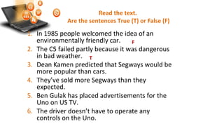 Read the text.
Are the sentences True (T) or False (F)
1. In 1985 people welcomed the idea of an
environmentally friendly car.
2. The C5 failed partly because it was dangerous
in bad weather.
3. Dean Kamen predicted that Segways would be
more popular than cars.
4. They’ve sold more Segways than they
expected.
5. Ben Gulak has placed advertisements for the
Uno on US TV.
6. The driver doesn’t have to operate any
controls on the Uno.
F
T
 