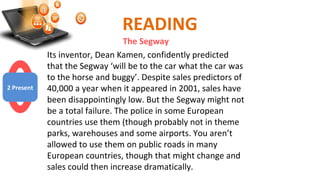 READING
The Segway
Its inventor, Dean Kamen, confidently predicted
that the Segway ‘will be to the car what the car was
to the horse and buggy’. Despite sales predictors of
40,000 a year when it appeared in 2001, sales have
been disappointingly low. But the Segway might not
be a total failure. The police in some European
countries use them (though probably not in theme
parks, warehouses and some airports. You aren’t
allowed to use them on public roads in many
European countries, though that might change and
sales could then increase dramatically.
2 Present
 