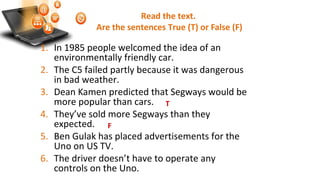Read the text.
Are the sentences True (T) or False (F)
1. In 1985 people welcomed the idea of an
environmentally friendly car.
2. The C5 failed partly because it was dangerous
in bad weather.
3. Dean Kamen predicted that Segways would be
more popular than cars.
4. They’ve sold more Segways than they
expected.
5. Ben Gulak has placed advertisements for the
Uno on US TV.
6. The driver doesn’t have to operate any
controls on the Uno.
T
F
 