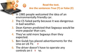 Read the text.
Are the sentences True (T) or False (F)
1. In 1985 people welcomed the idea of an
environmentally friendly car.
2. The C5 failed partly because it was dangerous
in bad weather.
3. Dean Kamen predicted that Segways would be
more popular than cars.
4. They’ve sold more Segways than they
expected.
5. Ben Gulak has placed advertisements for the
Uno on US TV.
6. The driver doesn’t have to operate any
controls on the Uno.
F
T
 