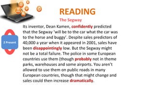 READING
The Segway
Its inventor, Dean Kamen, confidently predicted
that the Segway ‘will be to the car what the car was
to the horse and buggy’. Despite sales predictors of
40,000 a year when it appeared in 2001, sales have
been disappointingly low. But the Segway might
not be a total failure. The police in some European
countries use them (though probably not in theme
parks, warehouses and some airports. You aren’t
allowed to use them on public roads in many
European countries, though that might change and
sales could then increase dramatically.
2 Present
 