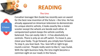 READING
The Uno
Canadian teenager Ben Gulak has recently won an award
for the best new invention of the future – the Uno. He has
already appeared on American television to demonstrate
his unique electric vehicle, it looks exactly like a motor
scooter except the wheels are beside each other. A
computerized system keeps the vehicle carefully
balanced. You can easily ride it – it has absolutely no
controls. There is only an on-off switch. To move it, you
move your body. To go forward, you simply lean forward.
To stop it, you lean back. You lean left or right to go
round a corner. ‘People really seem to like it,’ says Gulak.
With the right business help, the Uno might become a
common sight on our roads in the future.
3 Future
 