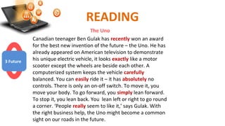 READING
The Uno
Canadian teenager Ben Gulak has recently won an award
for the best new invention of the future – the Uno. He has
already appeared on American television to demonstrate
his unique electric vehicle, it looks exactly like a motor
scooter except the wheels are beside each other. A
computerized system keeps the vehicle carefully
balanced. You can easily ride it – it has absolutely no
controls. There is only an on-off switch. To move it, you
move your body. To go forward, you simply lean forward.
To stop it, you lean back. You lean left or right to go round
a corner. ‘People really seem to like it,’ says Gulak. With
the right business help, the Uno might become a common
sight on our roads in the future.
3 Future
 