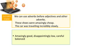 We can use adverbs before adjectives and other
adverbs.
These shoes were amazingly cheap.
The car was travelling incredibly slowly.
LEARN
THIS!
• Amazingly good, disappointingly low, careful
balanced
 