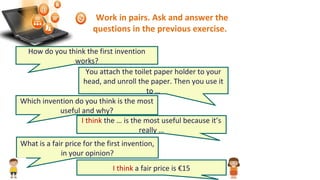 Work in pairs. Ask and answer the
questions in the previous exercise.
How do you think the first invention
works?
You attach the toilet paper holder to your
head, and unroll the paper. Then you use it
to …
Which invention do you think is the most
useful and why?
I think the … is the most useful because it’s
really …
What is a fair price for the first invention,
in your opinion?
I think a fair price is €15
 