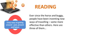 READING
Ever since the horse and buggy,
people have been inventing new
ways of travelling – some more
effective than others. Here are
three of them…
Crazy ways of getting
around – past, present
and future
 