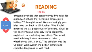READING
The C5
‘Imagine a vehicle that can drive you five miles for
a penny. A vehicle that needs no petrol, just a
battery.’ This might sound like an amazingly good
idea now, but back in 1985, when Clive Sinclair
invented the C5, people weren’t so sure. ‘It will be
the answer to our inner-city traffic problems.’
explained the marketing executives. ‘You won’t
need a driving license. Anyone can drive it,
whether you are 14 or 40.’ The problem was the
C5 didn’t work well in the British climate and
could be dangerous on wet road.
1 Past
 