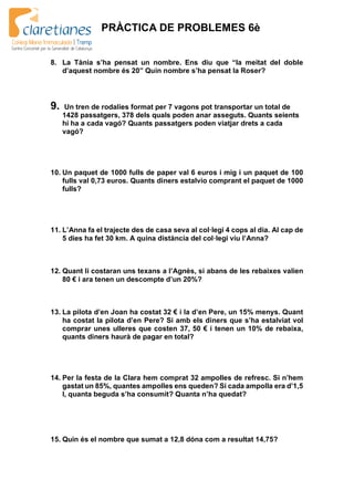 PRÀCTICA DE PROBLEMES 6è
8. La Tània s’ha pensat un nombre. Ens diu que “la meitat del doble
d’aquest nombre és 20” Quin nombre s’ha pensat la Roser?
9. Un tren de rodalies format per 7 vagons pot transportar un total de
1428 passatgers, 378 dels quals poden anar asseguts. Quants seients
hi ha a cada vagó? Quants passatgers poden viatjar drets a cada
vagó?
10. Un paquet de 1000 fulls de paper val 6 euros i mig i un paquet de 100
fulls val 0,73 euros. Quants diners estalvio comprant el paquet de 1000
fulls?
11. L’Anna fa el trajecte des de casa seva al col·legi 4 cops al dia. Al cap de
5 dies ha fet 30 km. A quina distància del col·legi viu l’Anna?
12. Quant li costaran uns texans a l’Agnès, si abans de les rebaixes valien
80 € i ara tenen un descompte d’un 20%?
13. La pilota d’en Joan ha costat 32 € i la d’en Pere, un 15% menys. Quant
ha costat la pilota d’en Pere? Si amb els diners que s’ha estalviat vol
comprar unes ulleres que costen 37, 50 € i tenen un 10% de rebaixa,
quants diners haurà de pagar en total?
14. Per la festa de la Clara hem comprat 32 ampolles de refresc. Si n’hem
gastat un 85%, quantes ampolles ens queden? Si cada ampolla era d’1,5
l, quanta beguda s’ha consumit? Quanta n’ha quedat?
15. Quin és el nombre que sumat a 12,8 dóna com a resultat 14,75?
 
