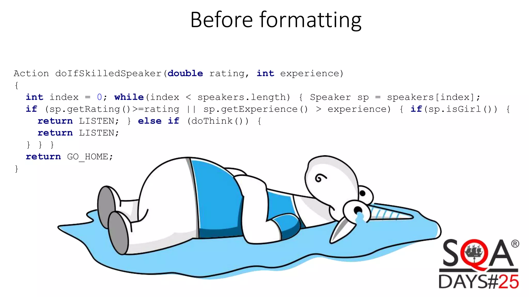Before formatting Action doIfSkilledSpeaker(double rating, int experience) { int index = 0; while(index < speakers.length) { Speaker sp = speakers[index]; if (sp.getRating()>=rating || sp.getExperience() > experience) { if(sp.isGirl()) { return LISTEN; } else if (doThink()) { return LISTEN; } } } return GO_HOME; } 