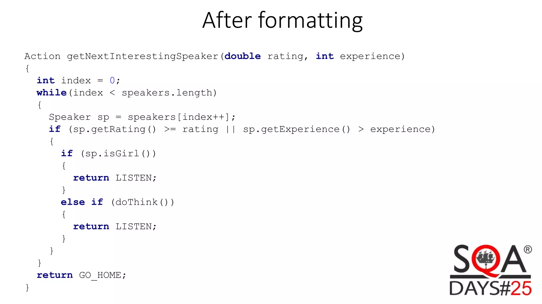 Action getNextInterestingSpeaker(double rating, int experience) { int index = 0; while(index < speakers.length) { Speaker sp = speakers[index++]; if (sp.getRating() >= rating || sp.getExperience() > experience) { if (sp.isGirl()) { return LISTEN; } else if (doThink()) { return LISTEN; } } } return GO_HOME; } After formatting 
