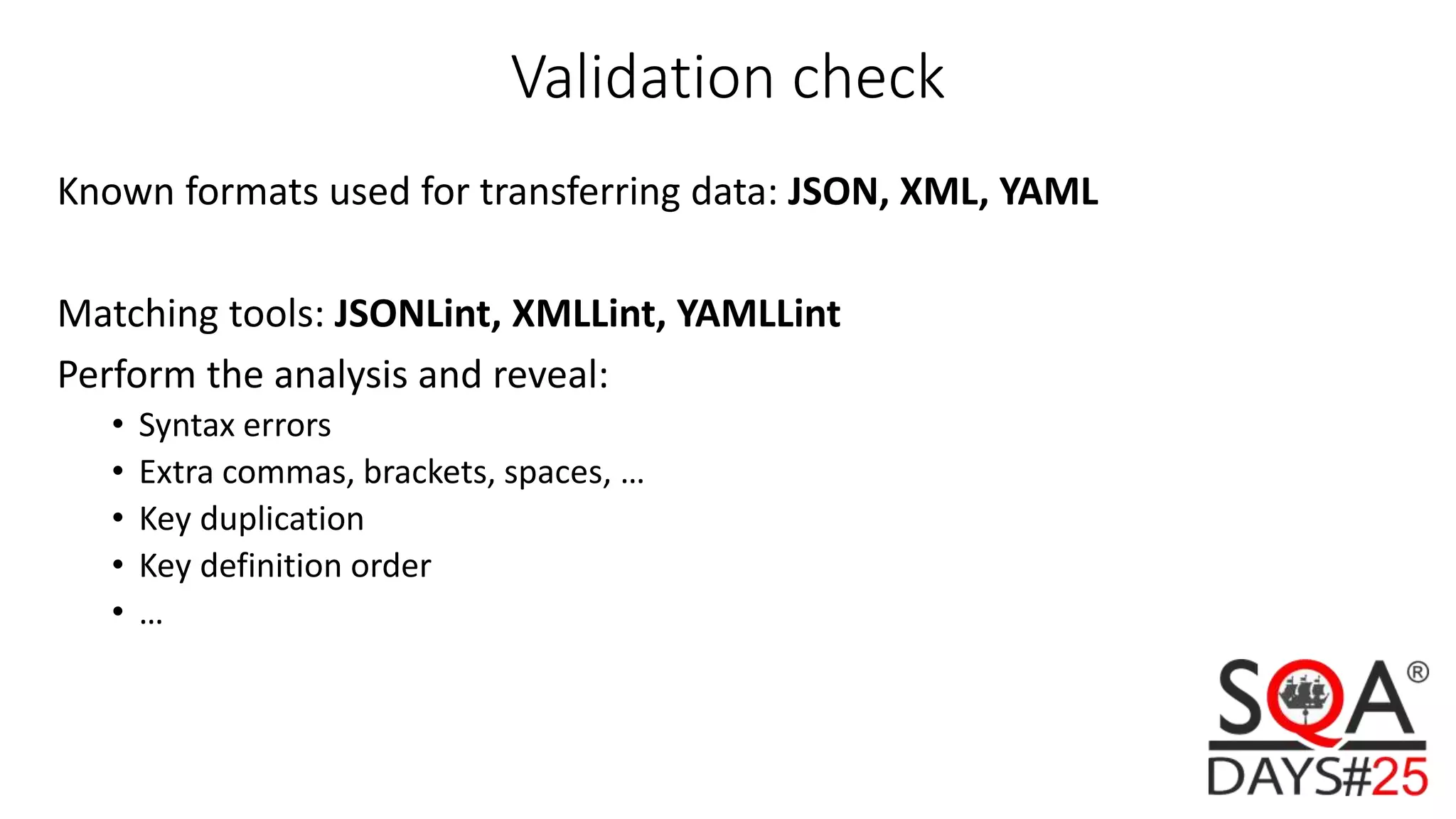 Validation check Known formats used for transferring data: JSON, XML, YAML Matching tools: JSONLint, XMLLint, YAMLLint Perform the analysis and reveal: • Syntax errors • Extra commas, brackets, spaces, … • Key duplication • Key definition order • … 