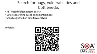Search for bugs, vulnerabilities and
bottlenecks
• AST-based defect pattern search
• Defects searching based on semantic model
• Searching based on data flow analysis
• …
In details:
 