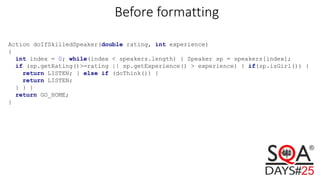 Before formatting
Action doIfSkilledSpeaker(double rating, int experience)
{
int index = 0; while(index < speakers.length) { Speaker sp = speakers[index];
if (sp.getRating()>=rating || sp.getExperience() > experience) { if(sp.isGirl()) {
return LISTEN; } else if (doThink()) {
return LISTEN;
} } }
return GO_HOME;
}
 