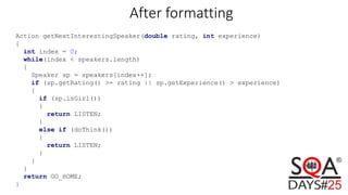 Action getNextInterestingSpeaker(double rating, int experience)
{
int index = 0;
while(index < speakers.length)
{
Speaker sp = speakers[index++];
if (sp.getRating() >= rating || sp.getExperience() > experience)
{
if (sp.isGirl())
{
return LISTEN;
}
else if (doThink())
{
return LISTEN;
}
}
}
return GO_HOME;
}
After formatting
 